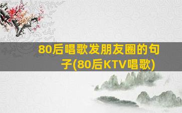 80后唱歌发朋友圈的句子(80后KTV唱歌)