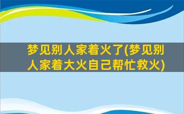 梦见别人家着火了(梦见别人家着大火自己帮忙救火)