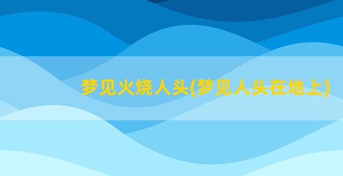 梦见火烧人头(梦见人头在地上)