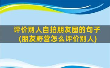 评价别人自拍朋友圈的句子(朋友野营怎么评价别人)