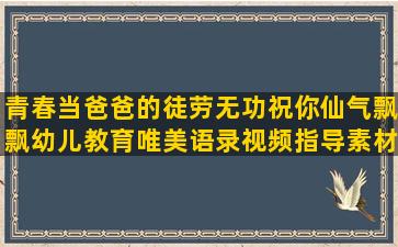 青春当爸爸的徒劳无功祝你仙气飘飘幼儿教育唯美语录视频指导素材