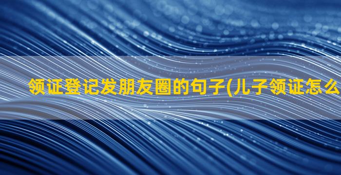 领证登记发朋友圈的句子(儿子领证怎么发朋友圈)